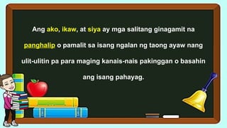Ang ako, ikaw, at siya ay mga salitang ginagamit na
panghalip o pamalit sa isang ngalan ng taong ayaw nang
ulit-ulitin pa para maging kanais-nais pakinggan o basahin
ang isang pahayag.
 