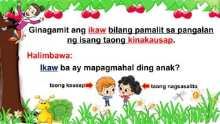 Ginagamit ang ikaw bilang pamalit sa pangalan
ng isang taong kinakausap.
Halimbawa:
Ikaw ba ay mapagmahal ding anak?
taong kausap taong nagsasalita
 