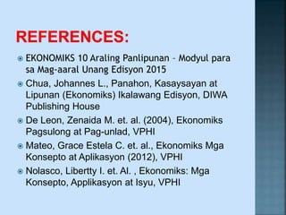  EKONOMIKS 10 Araling Panlipunan – Modyul para
sa Mag-aaral Unang Edisyon 2015
 Chua, Johannes L., Panahon, Kasaysayan at
Lipunan (Ekonomiks) Ikalawang Edisyon, DIWA
Publishing House
 De Leon, Zenaida M. et. al. (2004), Ekonomiks
Pagsulong at Pag-unlad, VPHI
 Mateo, Grace Estela C. et. al., Ekonomiks Mga
Konsepto at Aplikasyon (2012), VPHI
 Nolasco, Libertty I. et. Al. , Ekonomiks: Mga
Konsepto, Applikasyon at Isyu, VPHI
 