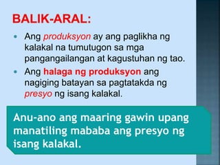  Ang produksyon ay ang paglikha ng
kalakal na tumutugon sa mga
pangangailangan at kagustuhan ng tao.
 Ang halaga ng produksyon ang
nagiging batayan sa pagtatakda ng
presyo ng isang kalakal.
Anu-ano ang maaring gawin upang
manatiling mababa ang presyo ng
isang kalakal.
 