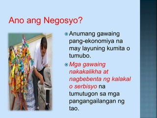 Ano ang Negosyo?
 Anumang gawaing
pang-ekonomiya na
may layuning kumita o
tumubo.
 Mga gawaing
nakakalikha at
nagbebenta ng kalakal
o serbisyo na
tumutugon sa mga
pangangailangan ng
tao.
 
