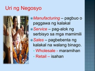 Uri ng Negosyo
Manufacturing – pagbuo o
paggawa ng kalakal
Service – pag-alok ng
serbisyo sa mga mamimili
Sales – pagbebenta ng
kalakal na walang binago.
• Wholesale - maramihan
• Retail – isahan
 
