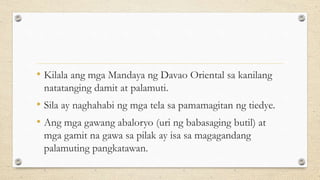 • Kilala ang mga Mandaya ng Davao Oriental sa kanilang
natatanging damit at palamuti.
• Sila ay naghahabi ng mga tela sa pamamagitan ng tiedye.
• Ang mga gawang abaloryo (uri ng babasaging butil) at
mga gamit na gawa sa pilak ay isa sa magagandang
palamuting pangkatawan.
 