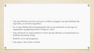 • Ang mga Maranao ng Lawa ng Lanao ay kilala sa paggawa ng mga hinabing tela,
mga kahoy, at metal na kagamitan.
• Isa sa mga kilalang disenyong ginagamit nila ay ang sarimanok at ang naga na
nagpapakita ng pigurang manok at dragon o ahas.
• Ang sarimanok ay isang maalamat na ibon ng mga Maranao at kumakatawan sa
kanilang mayamang sining.
• Simbolo rin ito ng kasaganaan.
• Ang naga ay ahas mula sa alamat.
 