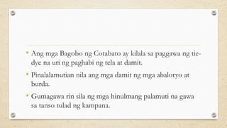 • Ang mga Bagobo ng Cotabato ay kilala sa paggawa ng tie-
dye na uri ng paghabi ng tela at damit.
• Pinalalamutian nila ang mga damit ng mga abaloryo at
burda.
• Gumagawa rin sila ng mga hinulmang palamuti na gawa
sa tanso tulad ng kampana.
 