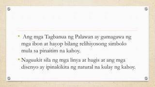 • Ang mga Tagbanua ng Palawan ay gumagawa ng
mga ibon at hayop bilang relihiyosong simbolo
mula sa pinaitim na kahoy.
• Naguukit sila ng mga linya at hugis at ang mga
disenyo ay ipinakikita ng natural na kulay ng kahoy.
 