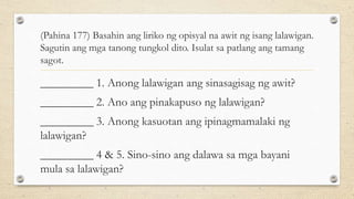 (Pahina 177) Basahin ang liriko ng opisyal na awit ng isang lalawigan.
Sagutin ang mga tanong tungkol dito. Isulat sa patlang ang tamang
sagot.
_________ 1. Anong lalawigan ang sinasagisag ng awit?
_________ 2. Ano ang pinakapuso ng lalawigan?
_________ 3. Anong kasuotan ang ipinagmamalaki ng
lalawigan?
_________ 4 & 5. Sino-sino ang dalawa sa mga bayani
mula sa lalawigan?
 