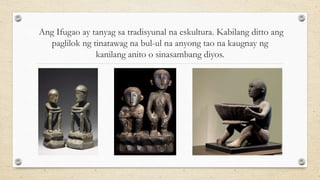 Ang Ifugao ay tanyag sa tradisyunal na eskultura. Kabilang ditto ang
paglilok ng tinatawag na bul-ul na anyong tao na kaugnay ng
kanilang anito o sinasambang diyos.
 