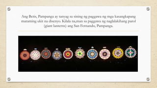 Ang Betis, Pampanga ay tanyag sa sining ng paggawa ng mga kasangkapang
maraming ukit na disenyo. Kilala na,man sa paggawa ng naglalakihang parol
(giant lanterns) ang San Fernando, Pampanga.
 