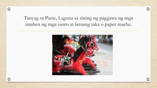 Tanyag sa Paete, Laguna sa sining ng paggawa ng mga
imahen ng mga santo at laruang taka o paper mache.
 