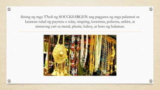 Sining ng mga T’boli ng SOCCKSARGEN ang paggawa ng mga palamuti sa
katawan tulad ng payneta o sulay, singsing, kuwintas, pulseras, anklet, at
sinturong yari sa metal, plastic, kahoy, at buto ng halaman.
 