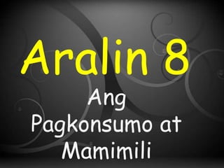 Aralin 8
Ang
Pagkonsumo at
Mamimili
 