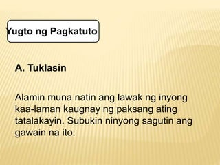 Yugto ng Pagkatuto 
A. Tuklasin 
Alamin muna natin ang lawak ng inyong 
kaa-laman kaugnay ng paksang ating 
tatalakayin. Subukin ninyong sagutin ang 
gawain na ito: 
 