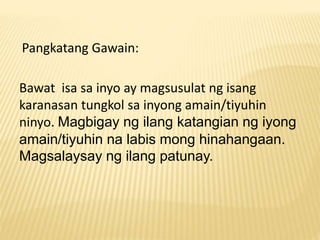 Pangkatang Gawain: 
Bawat isa sa inyo ay magsusulat ng isang 
karanasan tungkol sa inyong amain/tiyuhin 
ninyo. Magbigay ng ilang katangian ng iyong 
amain/tiyuhin na labis mong hinahangaan. 
Magsalaysay ng ilang patunay. 
 