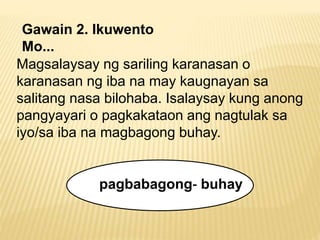 Gawain 2. Ikuwento 
Mo... 
Magsalaysay ng sariling karanasan o 
karanasan ng iba na may kaugnayan sa 
salitang nasa bilohaba. Isalaysay kung anong 
pangyayari o pagkakataon ang nagtulak sa 
iyo/sa iba na magbagong buhay. 
pagbabagong‐ buhay 

