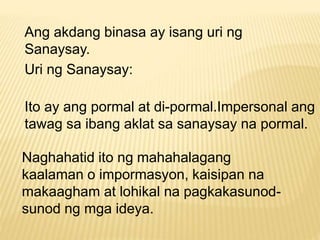 Ang akdang binasa ay isang uri ng 
Sanaysay. 
Uri ng Sanaysay: 
Ito ay ang pormal at di-pormal.Impersonal ang 
tawag sa ibang aklat sa sanaysay na pormal. 
Naghahatid ito ng mahahalagang 
kaalaman o impormasyon, kaisipan na 
makaagham at lohikal na pagkakasunod-sunod 
ng mga ideya. 
 