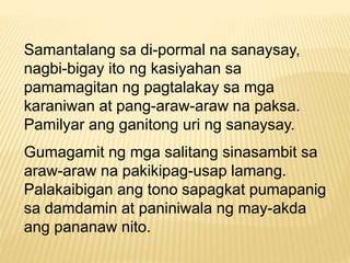Samantalang sa di-pormal na sanaysay, 
nagbi-bigay ito ng kasiyahan sa 
pamamagitan ng pagtalakay sa mga 
karaniwan at pang-araw-araw na paksa. 
Pamilyar ang ganitong uri ng sanaysay. 
Gumagamit ng mga salitang sinasambit sa 
araw-araw na pakikipag-usap lamang. 
Palakaibigan ang tono sapagkat pumapanig 
sa damdamin at paniniwala ng may-akda 
ang pananaw nito. 
 