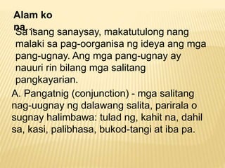 Alam ko 
na… 
Sa isang sanaysay, makatutulong nang 
malaki sa pag-oorganisa ng ideya ang mga 
pang-ugnay. Ang mga pang-ugnay ay 
nauuri rin bilang mga salitang 
pangkayarian. 
A. Pangatnig (conjunction) - mga salitang 
nag-uugnay ng dalawang salita, parirala o 
sugnay halimbawa: tulad ng, kahit na, dahil 
sa, kasi, palibhasa, bukod-tangi at iba pa. 
 