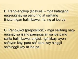 B. Pang-angkop (ligature) - mga katagang 
nag-uugnay sa panuring at salitang 
tinuturingan halimbawa: na, ng at iba pa 
C. Pang-ukol (preposition) - mga salitang nag-uugnay 
sa isang pangngalan sa iba pang 
salita halimbawa: ang/si, ng/ni/kay, ayon 
sa/ayon kay, para sa/ para kay hinggil 
sa/hinggil kay at iba pa. 
 