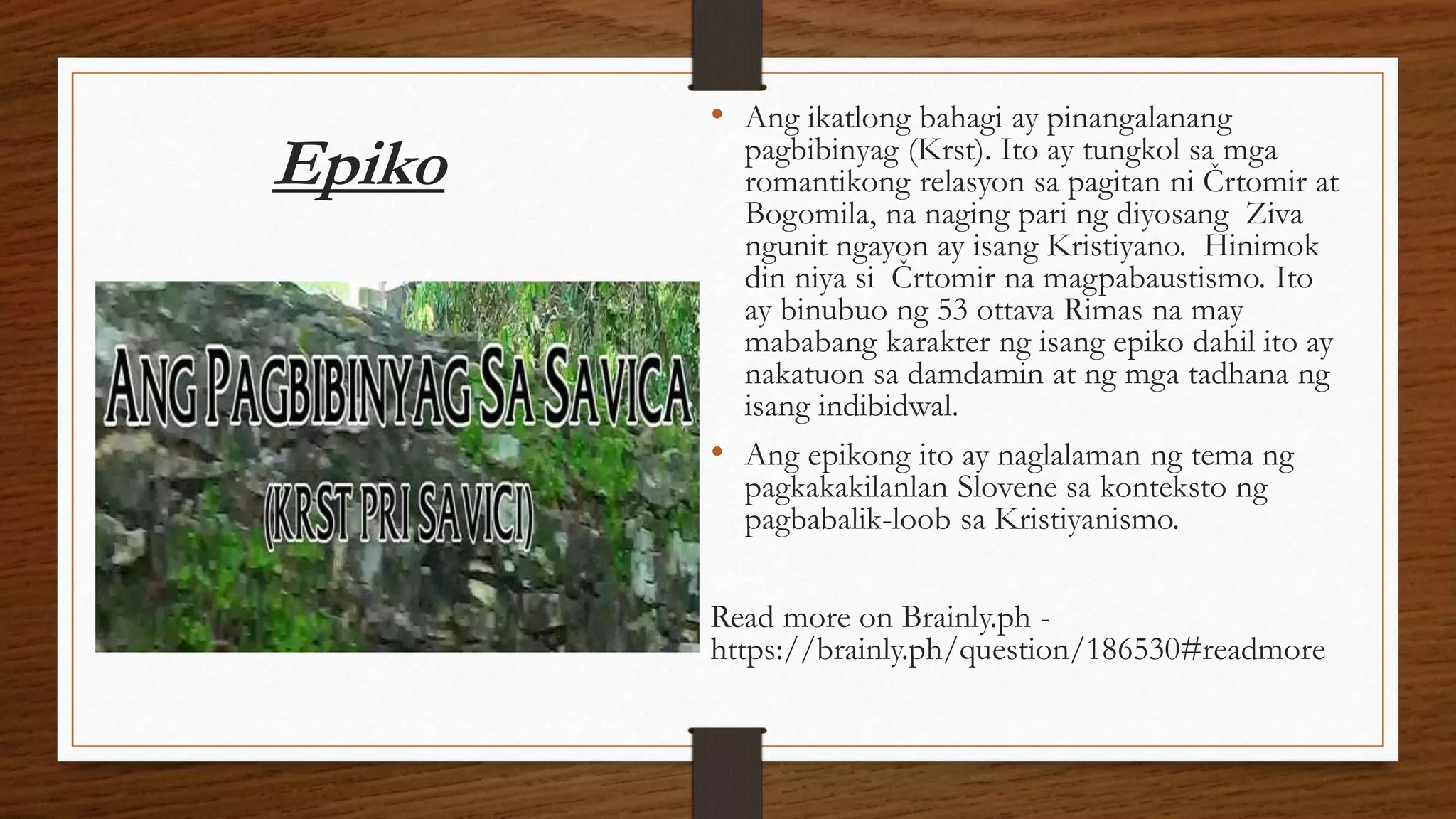 Epiko
• Ang ikatlong bahagi ay pinangalanang
pagbibinyag (Krst). Ito ay tungkol sa mga
romantikong relasyon sa pagitan ni Črtomir at
Bogomila, na naging pari ng diyosang Ziva
ngunit ngayon ay isang Kristiyano. Hinimok
din niya si Črtomir na magpabaustismo. Ito
ay binubuo ng 53 ottava Rimas na may
mababang karakter ng isang epiko dahil ito ay
nakatuon sa damdamin at ng mga tadhana ng
isang indibidwal.
• Ang epikong ito ay naglalaman ng tema ng
pagkakakilanlan Slovene sa konteksto ng
pagbabalik-loob sa Kristiyanismo.
Read more on Brainly.ph -
https://brainly.ph/question/186530#readmore
 