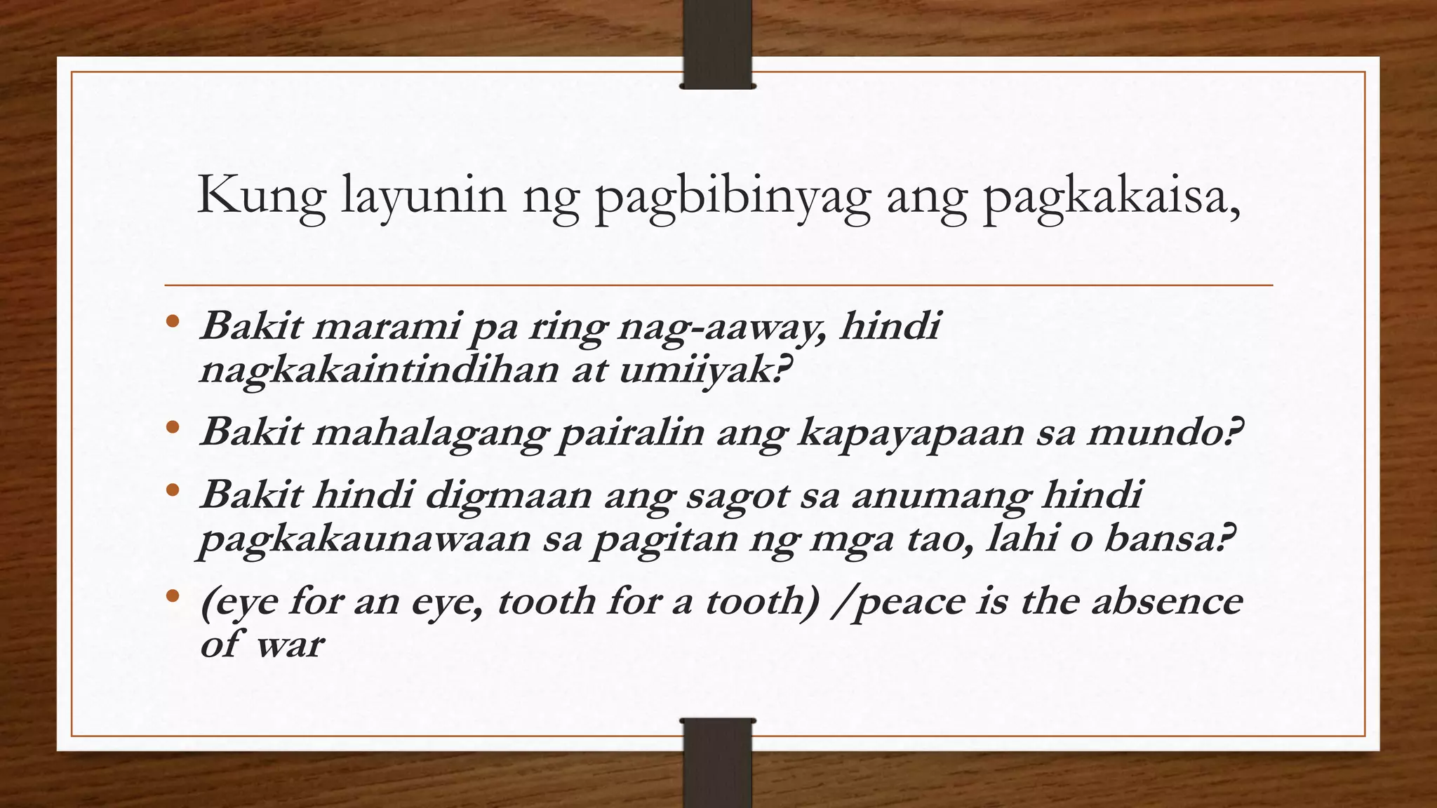 Kung layunin ng pagbibinyag ang pagkakaisa,
• Bakit marami pa ring nag-aaway, hindi
nagkakaintindihan at umiiyak?
• Bakit mahalagang pairalin ang kapayapaan sa mundo?
• Bakit hindi digmaan ang sagot sa anumang hindi
pagkakaunawaan sa pagitan ng mga tao, lahi o bansa?
• (eye for an eye, tooth for a tooth) /peace is the absence
of war
 