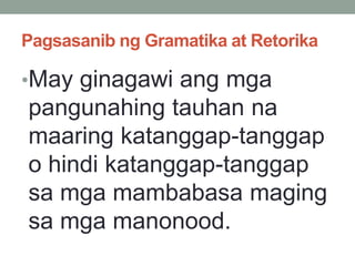 Pagsasanib ng Gramatika at Retorika
•May ginagawi ang mga
pangunahing tauhan na
maaring katanggap-tanggap
o hindi katanggap-tanggap
sa mga mambabasa maging
sa mga manonood.
 