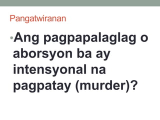 Pangatwiranan
•Ang pagpapalaglag o
aborsyon ba ay
intensyonal na
pagpatay (murder)?
 