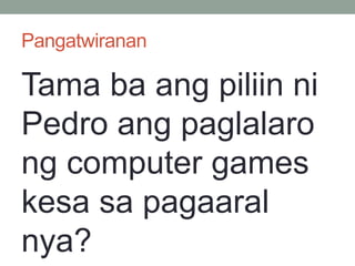 Pangatwiranan
Tama ba ang piliin ni
Pedro ang paglalaro
ng computer games
kesa sa pagaaral
nya?
 