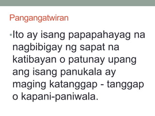 Pangangatwiran
•Ito ay isang papapahayag na
nagbibigay ng sapat na
katibayan o patunay upang
ang isang panukala ay
maging katanggap - tanggap
o kapani-paniwala.
 