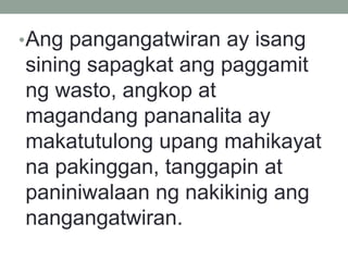 •Ang pangangatwiran ay isang
sining sapagkat ang paggamit
ng wasto, angkop at
magandang pananalita ay
makatutulong upang mahikayat
na pakinggan, tanggapin at
paniniwalaan ng nakikinig ang
nangangatwiran.
 