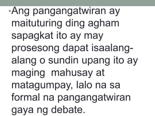 •Ang pangangatwiran ay
maituturing ding agham
sapagkat ito ay may
prosesong dapat isaalang-
alang o sundin upang ito ay
maging mahusay at
matagumpay, lalo na sa
formal na pangangatwiran
gaya ng debate.
 
