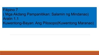 Filipino 7
( Mga Akdang Pampanitikan: Salamin ng Mindanao)
Aralin 1.1
Kuwentong-Bayan: Ang Pilosopo(Kuwentong Maranao)
 