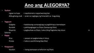 Ano ang ALEGORYA?
• Tauhan
Ligaw na tupa – napahamak o napariwarang tao
Alibughang anak – anak na nagbigay ng hinanakit sa magulang
• Tagpuan
Golgota – kadalasang sumasagisag sa paghihirap o kamatayan
Bundok – pakikipagtagpo sa Diyos (Sampung Utos)
Disyerto – pagkauhaw sa Diyos, tukso (Ang Pagtukso kay Jesus ni
Satanas
• Bagay
Krus – pasyon at pagkamatay ni Jesus
Prutas – tukso o panlilinlang (kay Eba)
• Pangyayari
Kasalan – isang paanyaya sa kaharian ng Diyos
 