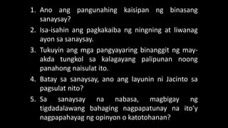 1. Ano ang pangunahing kaisipan ng binasang
sanaysay?
2. Isa-isahin ang pagkakaiba ng ningning at liwanag
ayon sa sanaysay.
3. Tukuyin ang mga pangyayaring binanggit ng may-
akda tungkol sa kalagayang palipunan noong
panahong naisulat ito.
4. Batay sa sanaysay, ano ang layunin ni Jacinto sa
pagsulat nito?
5. Sa sanaysay na nabasa, magbigay ng
tigdadalawang bahaging nagpapatunay na ito’y
nagpapahayag ng opinyon o katotohanan?
 