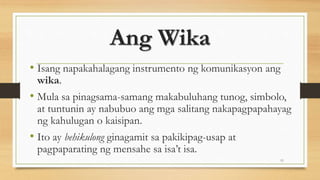Ang Wika
• Isang napakahalagang instrumento ng komunikasyon ang
wika.
• Mula sa pinagsama-samang makabuluhang tunog, simbolo,
at tuntunin ay nabubuo ang mga salitang nakapagpapahayag
ng kahulugan o kaisipan.
• Ito ay behikulong ginagamit sa pakikipag-usap at
pagpaparating ng mensahe sa isa’t isa.
11
 
