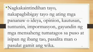•Nagkakaintindihan tayo,
nakapagbibigay tayo ng ating mga
pananaw o ideya, opinion, kautusan,
tuntunin, impormasyon, gayundin ng
mga mensaheng tumatagos sa puso at
isipan ng ibang tao, pasalita man o
pasulat gamit ang wika. 12
 