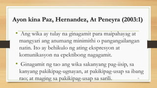Ayon kina Paz, Hernandez, At Peneyra (2003:1)
• Ang wika ay tulay na ginagamit para maipahayag at
mangyari ang anumang minimithi o pangangailangan
natin. Ito ay behikulo ng ating ekspresyon at
komunikasyon na epektibong nagagamit.
• Ginagamit ng tao ang wika sakanyang pag-iisip, sa
kanyang pakikipag-ugnayan, at pakikipag-usap sa ibang
rao; at maging sa pakikipag-usap sa sarili. 15
 