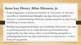Ayon kay Henry Allan Gleason, jr.
• Isang lingguwista at propesor emeritus sa University of Toronto,
ang wika ay masistemang balangkas ng mga tunog na pinili at
isinaayos sa pamamaraang arbitraryo upang magamit ng mga taong
nabibilang sa isang kultura.
• Binibigyang pagpapakahulugan ng Cambridge Dictionary ang wika
sa ganitong paraan: ito ay isang Sistema ng komunikasyong
nagtatagalay ng mga tunog, salita, at gramatikang ginagamit sa
pakikipagtalasatasan ng mga mamamayan sa isang bayan o sa iba’t
ibang uri ng gawain. 16
 