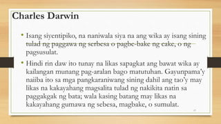 Charles Darwin
• Isang siyentipiko, na naniwala siya na ang wika ay isang sining
tulad ng paggawa ng serbesa o pagbe-bake ng cake, o ng
pagsusulat.
• Hindi rin daw ito tunay na likas sapagkat ang bawat wika ay
kailangan munang pag-aralan bago matutuhan. Gayunpama’y
naiiba ito sa mga pangkaraniwang sining dahil ang tao’y may
likas na kakayahang magsalita tulad ng nakikita natin sa
paggakgak ng bata; wala kasing batang may likas na
kakayahang gumawa ng sebesa, magbake, o sumulat.
17
 