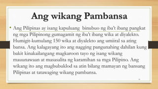 Ang wikang Pambansa
• Ang Pilipinas ay isang kapuluang binubuo ng iba’t ibang pangkat
ng mga Pilipinong gumagamit ng iba’t ibang wika at diyalekto.
Humigit-kumulang 150 wika at diyalekto ang umiiral sa ating
bansa. Ang kalagayang ito ang nagging pangunahing dahilan kung
bakit kinakailangang magkaroon tayo ng isang wikang
mauunawaan at masasalita ng karamihan sa mga Pilipino. Ang
wikang ito ang magbubuklod sa atin bilang mamayan ng bansang
Pilipinas at tatawaging wikang pambansa.
18
 