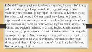 1934- dahil nga sa pagkakahiwa-hiwalay ng ating bansa sa iba’t ibang
pulo at sa dami ng wikang umiiral dito, nagging isang paksang
mainitang pinagtalunan, pinag-isipan, at tinalakay sa Kumbensiyong
Konstitusyunal noong 1934 ang pagpili sa wikang ito. Marami sa
mga delegado ang sumang-ayon sa panukalang isa samga umiiral na
wika sa bansa ang dapat na naniniwalang higit na makabubuti sa mga
Pilipino ang pagiging mahusay sa wikang Ingles. Subalit nagging
matatag ang grupong nagmamalasakit sa sariling wika. Imunungkahi
ng grupo ni Lope K. Santos na ang wikang pambansa ay dapat ibatay
sa isa samga umiiral na wika sa Pilipinas. Ang mungkahing ito ay
sinusugan ni Manuel L. Quezon na noo’y Pangulo ng Pamahalaang
Komonwelt ng Pilipinas. 19
 