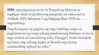1935- ang pagsusog na ito ni Pangulong Quezon ay
nagbigay-daan sa probisyong pangwika na nakasaad sa
Artikulo XIV, Seksiyon 3 ng Saligang Bats 1935 na
nagsasabing:
‘Ang Kongreso ay gagawa ng mga hakbang tungo sa
pagkakaroon ng isang wikang pambansang ibabatay sa isa sa
mga umiiral na katutubong wika. Hangga’t hindi itinatakda
ng batas, ang wikang Ingles at Kastila ang siyang
mananatiling opisyal na wika.” 20
 