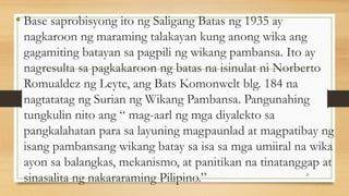 • Base saprobisyong ito ng Saligang Batas ng 1935 ay
nagkaroon ng maraming talakayan kung anong wika ang
gagamiting batayan sa pagpili ng wikang pambansa. Ito ay
nagresulta sa pagkakaroon ng batas na isinulat ni Norberto
Romualdez ng Leyte, ang Bats Komonwelt blg. 184 na
nagtatatag ng Surian ng Wikang Pambansa. Pangunahing
tungkulin nito ang “ mag-aarl ng mga diyalekto sa
pangkalahatan para sa layuning magpaunlad at magpatibay ng
isang pambansang wikang batay sa isa sa mga umiiral na wika
ayon sa balangkas, mekanismo, at panitikan na tinatanggap at
sinasalita ng nakararaming Pilipino.” 21
 