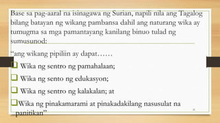 Base sa pag-aaral na isinagawa ng Surian, napili nila ang Tagalog
bilang batayan ng wikang pambansa dahil ang naturang wika ay
tumugma sa mga pamantayang kanilang binuo tulad ng
sumusunod:
“ang wikang pipiliin ay dapat……
 Wika ng sentro ng pamahalaan;
 Wika ng sento ng edukasyon;
 Wika ng sentro ng kalakalan; at
Wika ng pinakamarami at pinakadakilang nasusulat na
panitikan”
22
 