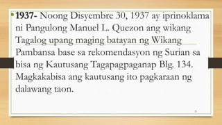 •1937- Noong Disyembre 30, 1937 ay iprinoklama
ni Pangulong Manuel L. Quezon ang wikang
Tagalog upang maging batayan ng Wikang
Pambansa base sa rekomendasyon ng Surian sa
bisa ng Kautusang Tagapagpaganap Blg. 134.
Magkakabisa ang kautusang ito pagkaraan ng
dalawang taon.
23
 
