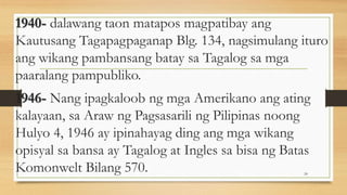 1940- dalawang taon matapos magpatibay ang
Kautusang Tagapagpaganap Blg. 134, nagsimulang ituro
ang wikang pambansang batay sa Tagalog sa mga
paaralang pampubliko.
1946- Nang ipagkaloob ng mga Amerikano ang ating
kalayaan, sa Araw ng Pagsasarili ng Pilipinas noong
Hulyo 4, 1946 ay ipinahayag ding ang mga wikang
opisyal sa bansa ay Tagalog at Ingles sa bisa ng Batas
Komonwelt Bilang 570. 24
 