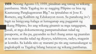 1959- Noong Agosto 13, 1959, pinalitan ang tawag sa wikang
pambansa. Mula Tagalog ito ay nagging Pilipino sa bisa ng
Kautusang Pangkagawaran Blg.7 na ipinalabas ni Jose E.
Romero, ang Kalihim ng Edukasyon noon. Sa panahong ito’y
higit na binigyang-halaga at lumaganap ang paggamit ng
wikang Pilipino, Ito ang wikang ginamit sa mga tanggapan,
gusali, at mga dokumentong pampamahalaan tulad ng
pasaporte, at iba pa, gayundin sa iba’t ibang antas ng paaralan
at sa mass media tulad ng diyaryo, telebisyon, radyo, magasin
at komiks. Sa kabila nito ay marami pa rin ang sumasalungat sa
pagkakapili sa Tagalog bilang batayan ng wikang pambansa.
25
 
