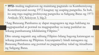 • 1972- muling nagkaroon ng mainitang pagtatalo sa Kumbensiyong
Konstitusyunal noong 1972 kaugnay ng usaping pangwika. Sa huli,
ito ang mga naging probisyong pangwika sa Saligang Batas ng 1973
Artikulo XV, Seksiyon 3, blg.2:
“Ang Batasang Pambansa ay dapat magsagawa ng mga hakbang na
magpapaunlad at pormal na magpapatibay sa isang panlahat na
wikang pambansang kikilalaning Filipino.”
Dito unang nagamit ang salitang Filipino bilang bagong katawagan sa
wikang pambansa ng Pilipinas. Gayunpama’y hindi naisagawa ng
Batasang Pambansa ang pormal na pagpapatibay tulad ng itinadhana
ng Saligang Batas. 26
 