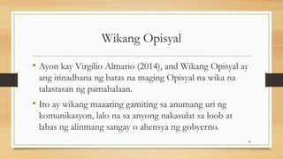 Wikang Opisyal
• Ayon kay Virgilio Almario (2014), and Wikang Opisyal ay
ang itinadhana ng batas na maging Opisyal na wika na
talastasan ng pamahalaan.
• Ito ay wikang maaaring gamiting sa anumang uri ng
komunikasyon, lalo na sa anyong nakasulat sa loob at
labas ng alinmang sangay o ahensya ng gobyerno.
28
 