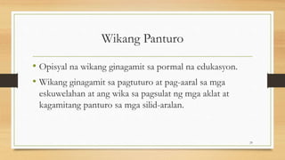 Wikang Panturo
• Opisyal na wikang ginagamit sa pormal na edukasyon.
• Wikang ginagamit sa pagtuturo at pag-aaral sa mga
eskuwelahan at ang wika sa pagsulat ng mga aklat at
kagamitang panturo sa mga silid-aralan.
29
 